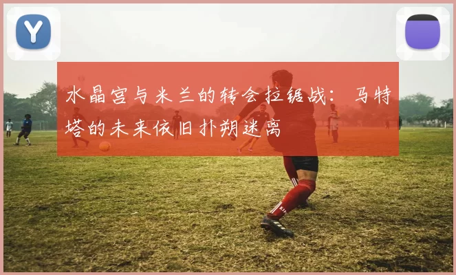 水晶宫与米兰的转会拉锯战：马特塔的未来依旧扑朔迷离