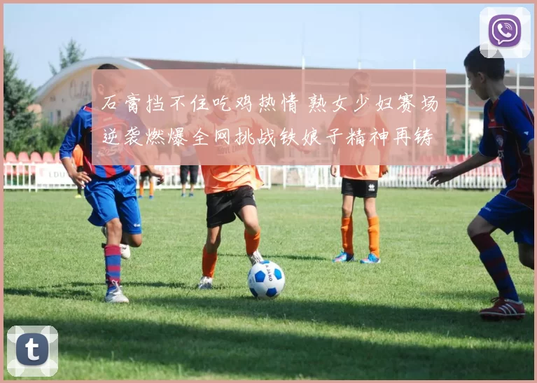 石膏挡不住吃鸡热情 熟女少妇赛场逆袭燃爆全网挑战铁娘子精神再铸