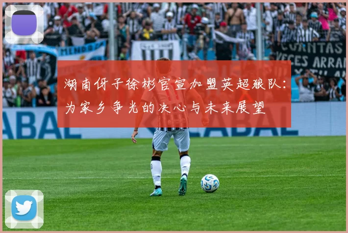 湖南伢子徐彬官宣加盟英超狼队：为家乡争光的决心与未来展望