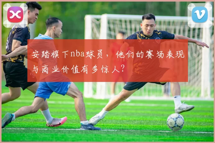 安踏旗下nba球员，他们的赛场表现与商业价值有多惊人？