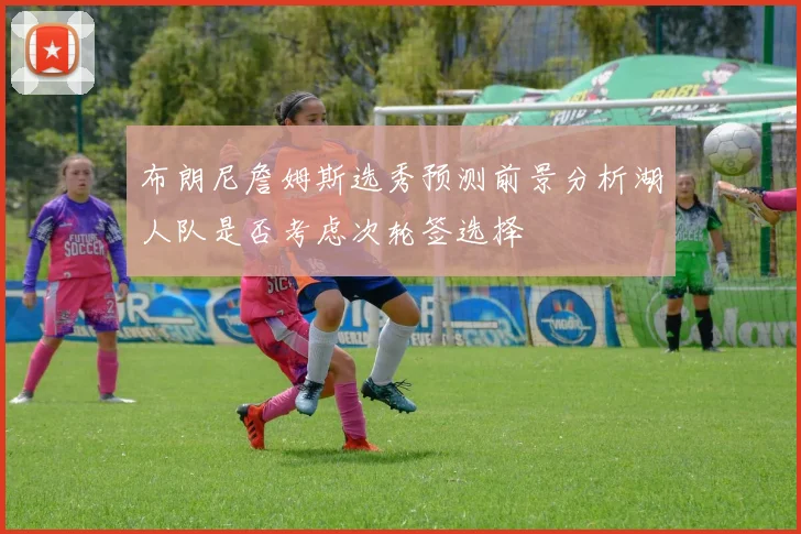 布朗尼詹姆斯选秀预测前景分析湖人队是否考虑次轮签选择
