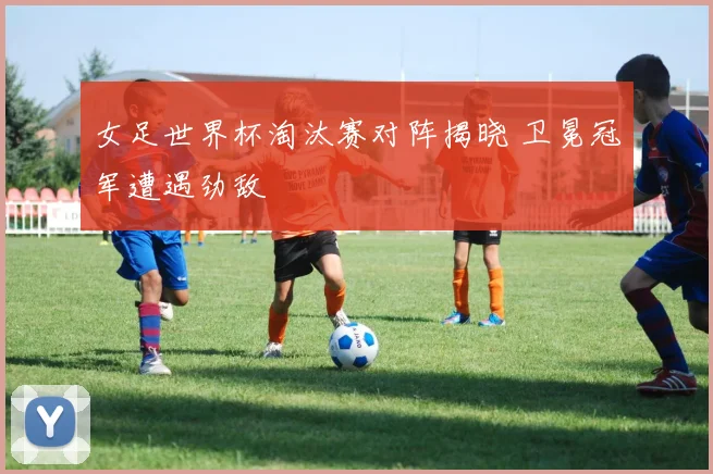 女足世界杯淘汰赛对阵揭晓 卫冕冠军遭遇劲敌