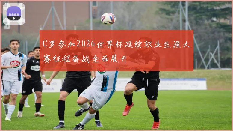 C罗参加2026世界杯延续职业生涯大赛征程备战全面展开