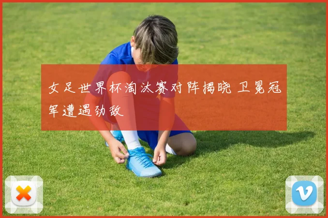 女足世界杯淘汰赛对阵揭晓 卫冕冠军遭遇劲敌